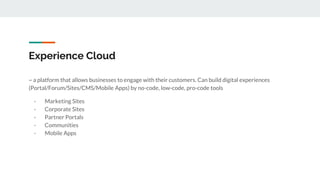 Experience Cloud
~ a platform that allows businesses to engage with their customers. Can build digital experiences
(Portal/Forum/Sites/CMS/Mobile Apps) by no-code, low-code, pro-code tools
- Marketing Sites
- Corporate Sites
- Partner Portals
- Communities
- Mobile Apps
 