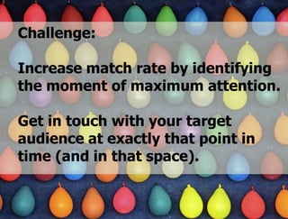 „Das hochgradig
Challenge:                dynamische
                    Angebot im Social
Increase match rate by identifying
                     Web bewirkt eine
                       Verkürzung der
the moment of maximum attention.
                    Aufmerksamkeits-
                              spanne“
Get in touch with your target Gehirn 2.0“
                            aus „Das
audience at exactly thatsocial-media-magazin.de
                       in
                          point in Unkel
                           von Hütter und

time (and in that space).


                 STORYMAKER GMBH TÜBINGEN
 
