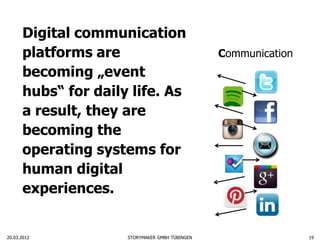 Digital communication
      platforms are                             Communication
      becoming „event
      hubs“ for daily life. As
      a result, they are
      becoming the
      operating systems for
      human digital
      experiences.


20.03.2012           STORYMAKER GMBH TÜBINGEN                   19
 