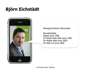 Björn Eichstädt



                      Managing Partner, Storymaker

                      Neurobiologist
                      Digital since 1986
                      On World Wide Web since 1994
                      On Mobile Web since 2003
                      On Web 2.0 since 2005




             STORYMAKER GMBH TÜBINGEN
 