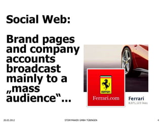 Social Web:
  Brand pages
  and company
  accounts
  broadcast
  mainly to a
  „mass
  audience“...
20.03.2012   STORYMAKER GMBH TÜBINGEN   4
 