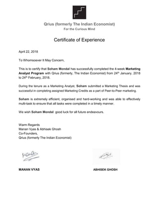 Qrius (formerly The Indian Economist)
For the Curious Mind
Certificate of Experience
April 22, 2018
To Whomsoever It May Concern,
This is to certify that Soham Mondal has successfully completed the 4-week Marketing
Analyst Program with Qrius (formerly, The Indian Economist) from 24th January, 2018
to 24th February, 2018.
During the tenure as a Marketing Analyst, Soham submitted a Marketing Thesis and was
successful in completing assigned Marketing Credits as a part of Peer-to-Peer marketing.
Soham is extremely efficient, organised and hard-working and was able to effectively
multi-task to ensure that all tasks were completed in a timely manner.
We wish Soham Mondal good luck for all future endeavours.
Warm Regards
Manan Vyas & Abhisek Ghosh
Co-Founders,
Qrius (formerly The Indian Economist)
MANAN VYAS ABHISEK GHOSH
 