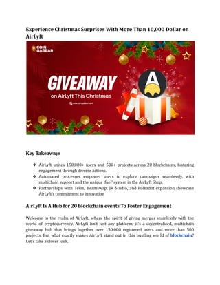 Experience Christmas Surprises With More Than 10,000 Dollar on
AirLyft
Key Takeaways
❖ AirLyft unites 150,000+ users and 500+ projects across 20 blockchains, fostering
engagement through diverse actions.
❖ Automated processes empower users to explore campaigns seamlessly, with
multichain support and the unique 'fuel' system in the AirLyft Shop.
❖ Partnerships with Telos, Beamswap, JR Studio, and Polkadot expansion showcase
AirLyft's commitment to innovation
AirLyft Is A Hub for 20 blockchain events To Foster Engagement
Welcome to the realm of AirLyft, where the spirit of giving merges seamlessly with the
world of cryptocurrency. AirLyft isn't just any platform; it's a decentralized, multichain
giveaway hub that brings together over 150,000 registered users and more than 500
projects. But what exactly makes AirLyft stand out in this bustling world of blockchain?
Let's take a closer look.
 