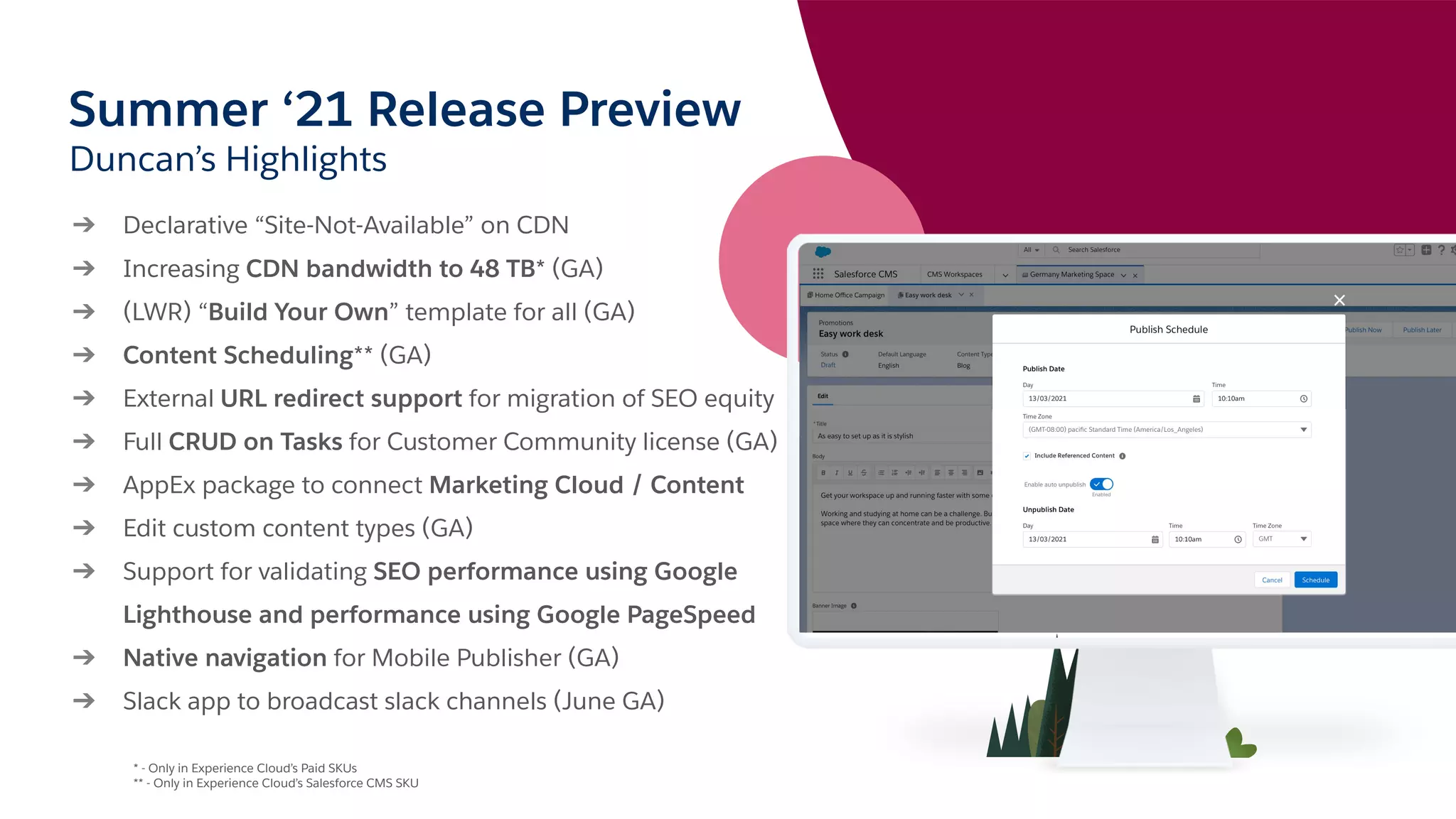 Summer ‘21 Release Preview
Duncan’s Highlights
➔ Declarative “Site-Not-Available” on CDN
➔ Increasing CDN bandwidth to 48 TB* (GA)
➔ (LWR) “Build Your Own” template for all (GA)
➔ Content Scheduling** (GA)
➔ External URL redirect support for migration of SEO equity
➔ Full CRUD on Tasks for Customer Community license (GA)
➔ AppEx package to connect Marketing Cloud / Content
➔ Edit custom content types (GA)
➔ Support for validating SEO performance using Google
Lighthouse and performance using Google PageSpeed
➔ Native navigation for Mobile Publisher (GA)
➔ Slack app to broadcast slack channels (June GA)
* - Only in Experience Cloud’s Paid SKUs
** - Only in Experience Cloud’s Salesforce CMS SKU
 