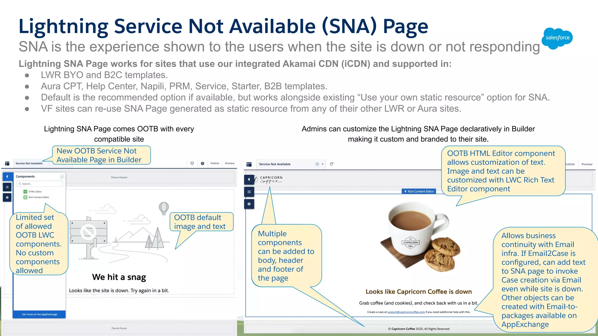Lightning SNA Page comes OOTB with every
compatible site
SNA is the experience shown to the users when the site is down or not responding
Lightning Service Not Available (SNA) Page
Admins can customize the Lightning SNA Page declaratively in Builder
making it custom and branded to their site.
New OOTB Service Not
Available Page in Builder
OOTB default
image and text
Limited set
of allowed
OOTB LWC
components.
No custom
components
allowed
Multiple
components
can be
added to the
page
OOTB HTML Editor component
allows customization of text.
Image and text can be
customized with LWC Rich Text
Editor component
Multiple
components
can be added to
body, header
and footer of
the page
Allows business
continuity with Email
infra. If Email2Case is
conﬁgured, can add text
to SNA page to invoke
Case creation via Email
even while site is down.
Other objects can be
created with Email-to-
packages available on
AppExchange
Lightning SNA Page works for sites that use our integrated Akamai CDN (iCDN) and supported in:
● LWR BYO and B2C templates.
● Aura CPT, Help Center, Napili, PRM, Service, Starter, B2B templates.
● Default is the recommended option if available, but works alongside existing “Use your own static resource” option for SNA.
● VF sites can re-use SNA Page generated as static resource from any of their other LWR or Aura sites.
 