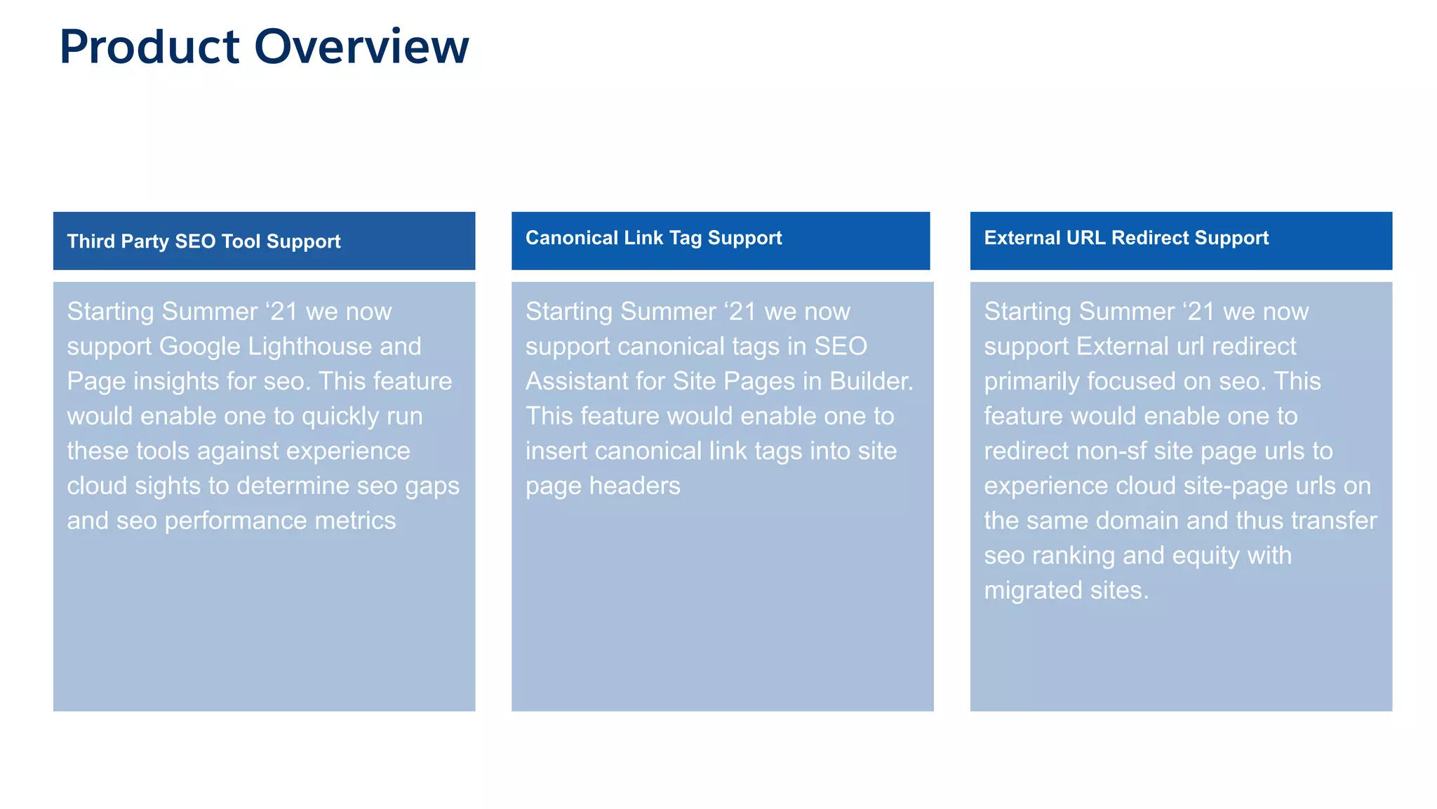 Product Overview
Starting Summer ‘21 we now
support Google Lighthouse and
Page insights for seo. This feature
would enable one to quickly run
these tools against experience
cloud sights to determine seo gaps
and seo performance metrics
Starting Summer ‘21 we now
support canonical tags in SEO
Assistant for Site Pages in Builder.
This feature would enable one to
insert canonical link tags into site
page headers
Starting Summer ‘21 we now
support External url redirect
primarily focused on seo. This
feature would enable one to
redirect non-sf site page urls to
experience cloud site-page urls on
the same domain and thus transfer
seo ranking and equity with
migrated sites.
Canonical Link Tag Support External URL Redirect Support
Third Party SEO Tool Support
 