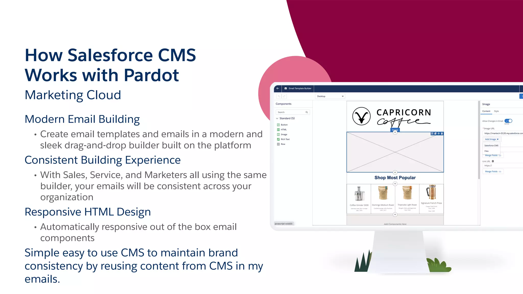 How Salesforce CMS
Works with Pardot
Marketing Cloud
Modern Email Building
• Create email templates and emails in a modern and
sleek drag-and-drop builder built on the platform
Consistent Building Experience
• With Sales, Service, and Marketers all using the same
builder, your emails will be consistent across your
organization
Responsive HTML Design
• Automatically responsive out of the box email
components
Simple easy to use CMS to maintain brand
consistency by reusing content from CMS in my
emails.
 