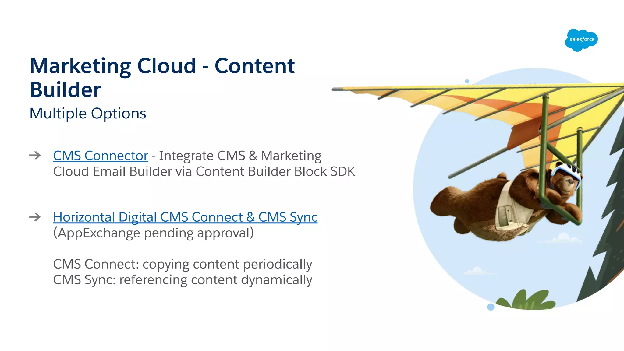 Marketing Cloud - Content
Builder
Multiple Options
➔ CMS Connector - Integrate CMS & Marketing
Cloud Email Builder via Content Builder Block SDK
➔ Horizontal Digital CMS Connect & CMS Sync
(AppExchange pending approval)
CMS Connect: copying content periodically
CMS Sync: referencing content dynamically
 