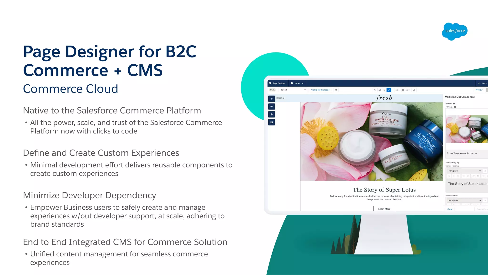Page Designer for B2C
Commerce + CMS
Commerce Cloud
Native to the Salesforce Commerce Platform
• All the power, scale, and trust of the Salesforce Commerce
Platform now with clicks to code
Deﬁne and Create Custom Experiences
• Minimal development eﬀort delivers reusable components to
create custom experiences
Minimize Developer Dependency
• Empower Business users to safely create and manage
experiences w/out developer support, at scale, adhering to
brand standards
End to End Integrated CMS for Commerce Solution
• Uniﬁed content management for seamless commerce
experiences
 