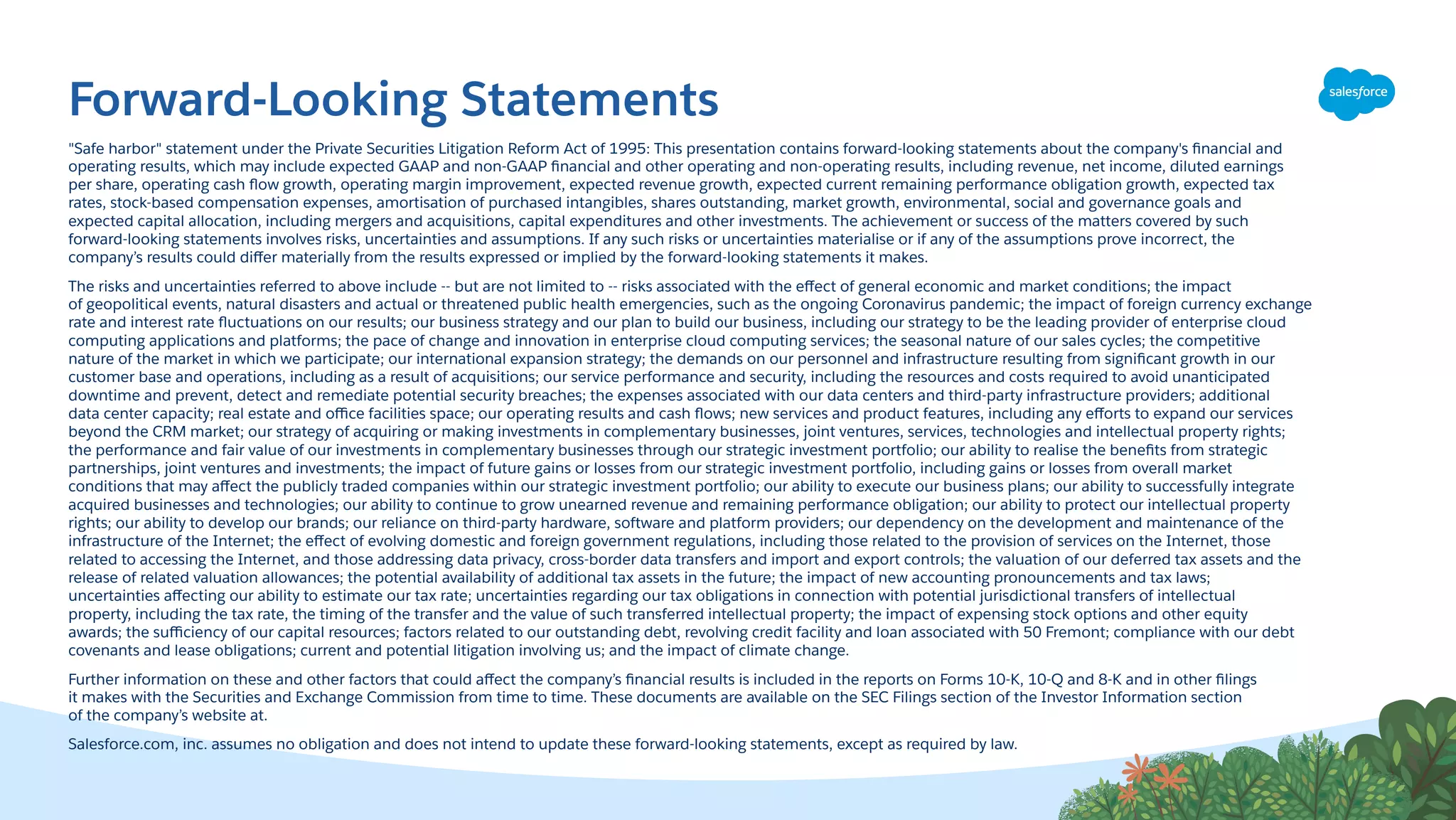 Forward-Looking Statements
"Safe harbor" statement under the Private Securities Litigation Reform Act of 1995: This presentation contains forward-looking statements about the company's ﬁnancial and
operating results, which may include expected GAAP and non-GAAP ﬁnancial and other operating and non-operating results, including revenue, net income, diluted earnings
per share, operating cash ﬂow growth, operating margin improvement, expected revenue growth, expected current remaining performance obligation growth, expected tax
rates, stock-based compensation expenses, amortisation of purchased intangibles, shares outstanding, market growth, environmental, social and governance goals and
expected capital allocation, including mergers and acquisitions, capital expenditures and other investments. The achievement or success of the matters covered by such
forward-looking statements involves risks, uncertainties and assumptions. If any such risks or uncertainties materialise or if any of the assumptions prove incorrect, the
company’s results could diﬀer materially from the results expressed or implied by the forward-looking statements it makes.
The risks and uncertainties referred to above include -- but are not limited to -- risks associated with the eﬀect of general economic and market conditions; the impact
of geopolitical events, natural disasters and actual or threatened public health emergencies, such as the ongoing Coronavirus pandemic; the impact of foreign currency exchange
rate and interest rate ﬂuctuations on our results; our business strategy and our plan to build our business, including our strategy to be the leading provider of enterprise cloud
computing applications and platforms; the pace of change and innovation in enterprise cloud computing services; the seasonal nature of our sales cycles; the competitive
nature of the market in which we participate; our international expansion strategy; the demands on our personnel and infrastructure resulting from signiﬁcant growth in our
customer base and operations, including as a result of acquisitions; our service performance and security, including the resources and costs required to avoid unanticipated
downtime and prevent, detect and remediate potential security breaches; the expenses associated with our data centers and third-party infrastructure providers; additional
data center capacity; real estate and oﬃce facilities space; our operating results and cash ﬂows; new services and product features, including any eﬀorts to expand our services
beyond the CRM market; our strategy of acquiring or making investments in complementary businesses, joint ventures, services, technologies and intellectual property rights;
the performance and fair value of our investments in complementary businesses through our strategic investment portfolio; our ability to realise the beneﬁts from strategic
partnerships, joint ventures and investments; the impact of future gains or losses from our strategic investment portfolio, including gains or losses from overall market
conditions that may aﬀect the publicly traded companies within our strategic investment portfolio; our ability to execute our business plans; our ability to successfully integrate
acquired businesses and technologies; our ability to continue to grow unearned revenue and remaining performance obligation; our ability to protect our intellectual property
rights; our ability to develop our brands; our reliance on third-party hardware, software and platform providers; our dependency on the development and maintenance of the
infrastructure of the Internet; the eﬀect of evolving domestic and foreign government regulations, including those related to the provision of services on the Internet, those
related to accessing the Internet, and those addressing data privacy, cross-border data transfers and import and export controls; the valuation of our deferred tax assets and the
release of related valuation allowances; the potential availability of additional tax assets in the future; the impact of new accounting pronouncements and tax laws;
uncertainties aﬀecting our ability to estimate our tax rate; uncertainties regarding our tax obligations in connection with potential jurisdictional transfers of intellectual
property, including the tax rate, the timing of the transfer and the value of such transferred intellectual property; the impact of expensing stock options and other equity
awards; the suﬃciency of our capital resources; factors related to our outstanding debt, revolving credit facility and loan associated with 50 Fremont; compliance with our debt
covenants and lease obligations; current and potential litigation involving us; and the impact of climate change.
Further information on these and other factors that could aﬀect the company’s ﬁnancial results is included in the reports on Forms 10-K, 10-Q and 8-K and in other ﬁlings
it makes with the Securities and Exchange Commission from time to time. These documents are available on the SEC Filings section of the Investor Information section
of the company’s website at.
Salesforce.com, inc. assumes no obligation and does not intend to update these forward-looking statements, except as required by law.
 