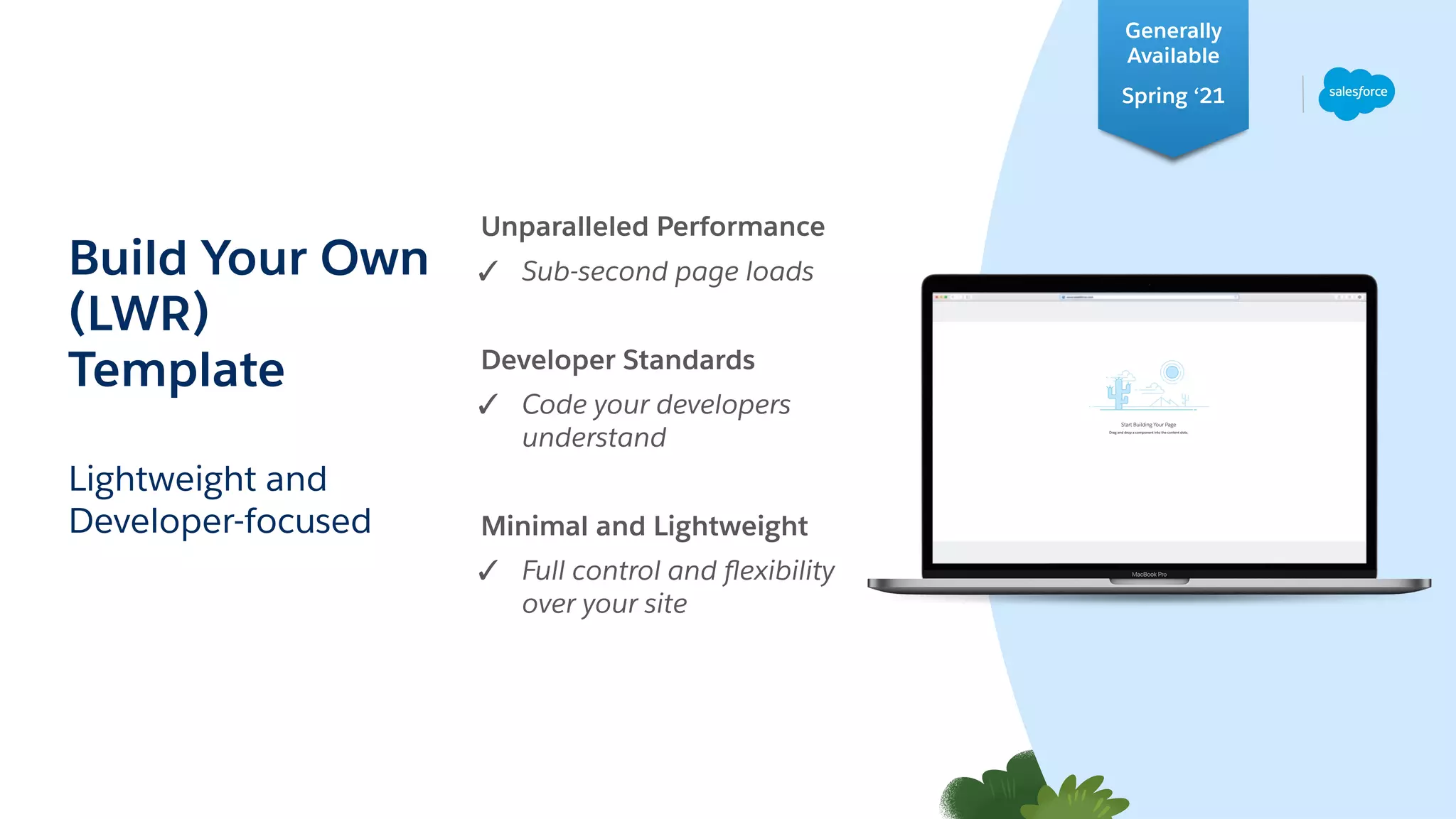 Lightweight and
Developer-focused
Build Your Own
(LWR)
Template
Unparalleled Performance
✓ Sub-second page loads
Developer Standards
✓ Code your developers
understand
Minimal and Lightweight
✓ Full control and ﬂexibility
over your site
Generally
Available
Spring ‘21
 