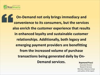 On-Demand not only brings immediacy and
convenience to its consumers, but the services
also enrich the customer experience that results
in enhanced loyalty and sustainable customer
relationships. Additionally, both legacy and
emerging payment providers are benefitting
from the increased volume of purchase
transactions being generated daily by On-
Demand services. Raymond Pucci
Associate Director
Research Services
Mercator Advisory Group
and author of the report
 