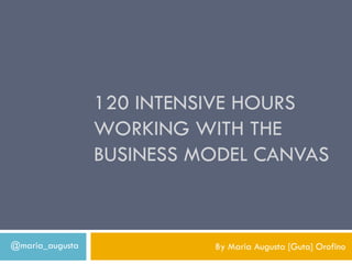 120 INTENSIVE HOURS
                 WORKING WITH THE
                 BUSINESS MODEL CANVAS



@maria_augusta             By Maria Augusta [Guta] Orofino
 