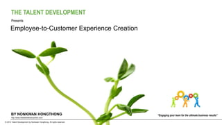 BY NONKWAN HONGTHONG
© 2013 Talent Development by Nonkwan Hongthong. All rights reserved.
http://www.thetalentdevelopment.com/
Employee-to-Customer Experience Creation
“Engaging your team for the ultimate business results”
Presents
THE TALENT DEVELOPMENT
 