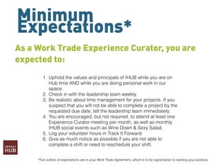Minimum
Expectations*
As a Work Trade Experience Curator, you are
expected to:
1. Uphold the values and principals of IHUB while you are on
Hub time AND while you are doing personal work in our
space.
2. Check in with the leadership team weekly.
3. Be realistic about time management for your projects. If you
suspect that you will not be able to complete a project by the
requested due date, tell the leadership team immediately.
4. You are encouraged, but not required, to attend at least one
Experience Curator meeting per month, as well as monthly
IHUB social events such as Wine Down & Sexy Salad.
5. Log your volunteer hours in Track It Forward.
6. Give as much notice as possible if you are not able to
complete a shift or need to reschedule your shift.
*Full outline of expectations are in your Work Trade Agreement, which is to be signed prior to starting your position.
 