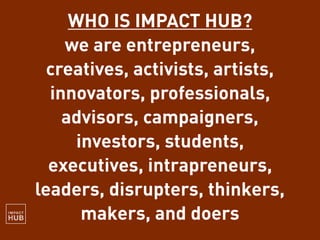 WHO IS IMPACT HUB?
we are entrepreneurs,
creatives, activists, artists,
innovators, professionals,
advisors, campaigners,
investors, students,
executives, intrapreneurs,
leaders, disrupters, thinkers,
makers, and doers
 