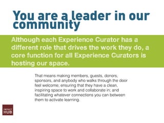 You are a leader in our
community
Although each Experience Curator has a
different role that drives the work they do, a
core function for all Experience Curators is
hosting our space.
That means making members, guests, donors,
sponsors, and anybody who walks through the door
feel welcome; ensuring that they have a clean,
inspiring space to work and collaborate in; and
facilitating whatever connections you can between
them to activate learning.
 