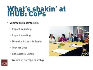 What’s shakin’ at
IHUB: CoPs
• Communities of Practice:
• Impact Reporting
• Impact Investing
• Diversity, Access, & Equity
• Tech for Good
• Consultants’ Lunch
• Women in Entrepreneurship
 