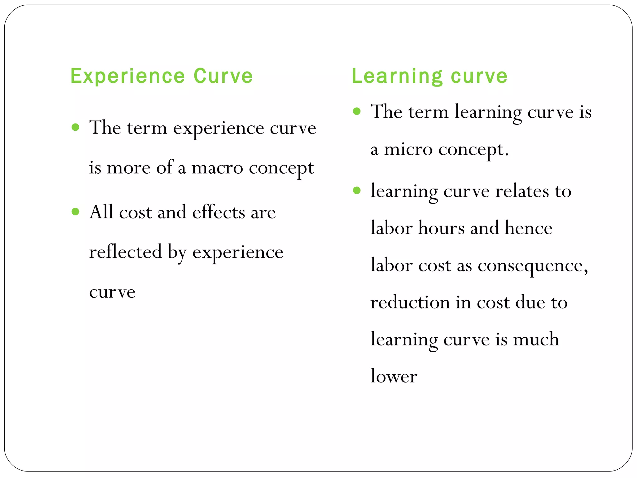 Experience Curve Learning curve The term experience curve is more of a macro concept All cost and effects are reflected by experience curve The term learning curve is a micro concept. learning curve relates to labor hours and hence labor cost as consequence, reduction in cost due to learning curve is much lower  
