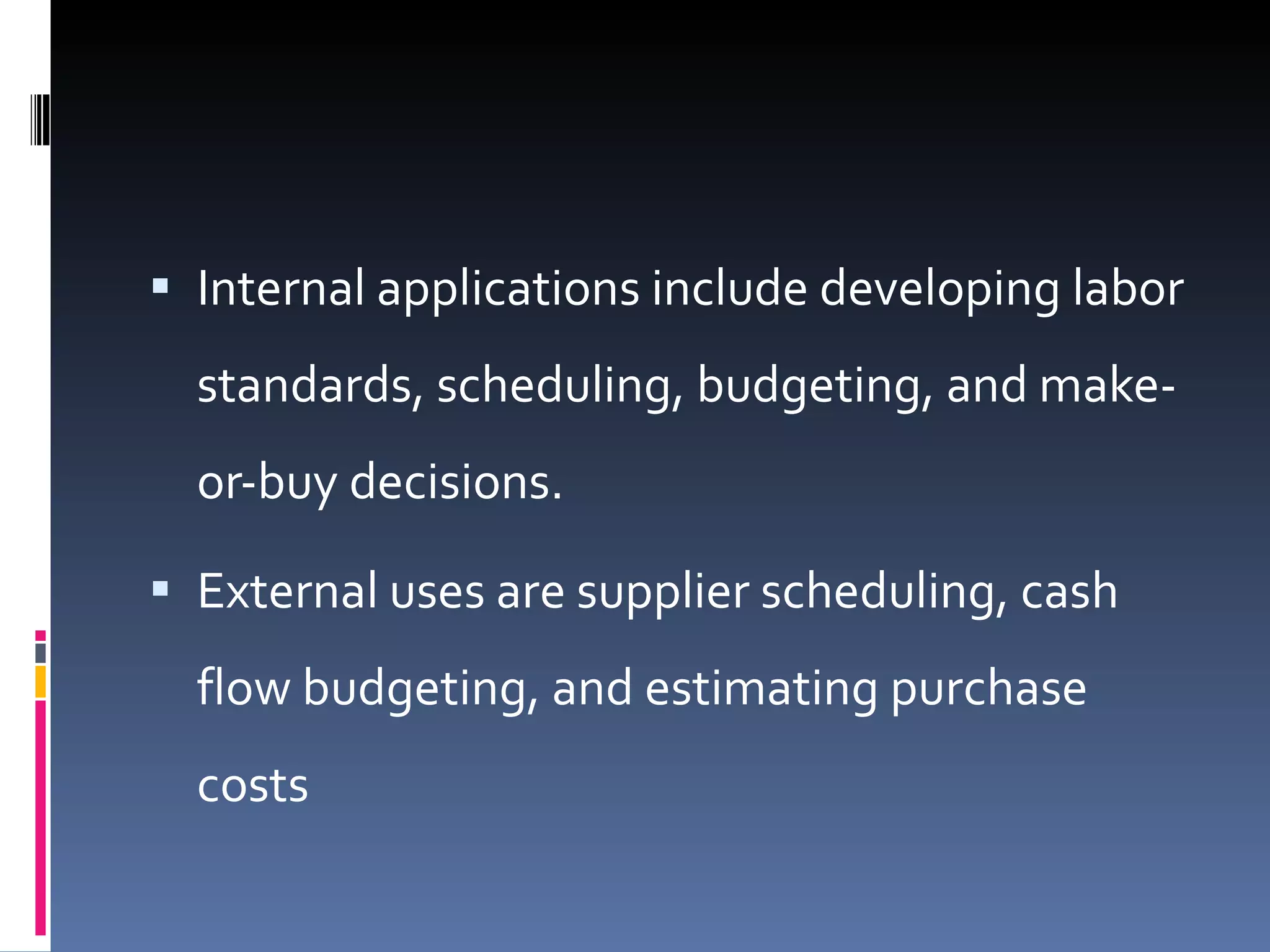 Internal applications include developing labor standards, scheduling, budgeting, and make-or-buy decisions.  External uses are supplier scheduling, cash flow budgeting, and estimating purchase costs 