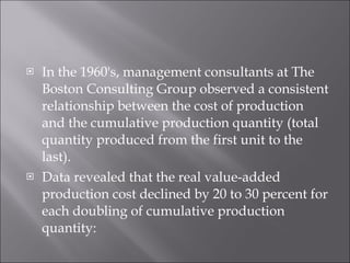 In the 1960's, management consultants at The Boston Consulting Group observed a consistent relationship between the cost of production and the cumulative production quantity (total quantity produced from the first unit to the last). Data revealed that the real value-added production cost declined by 20 to 30 percent for each doubling of cumulative production quantity: 