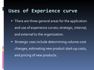 Uses of Experience curve  There are three general areas for the application and use of experience curves; strategic, internal, and external to the organization.  Strategic uses include determining volume-cost changes, estimating new product start-up costs, and pricing of new products.  