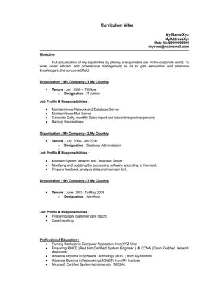 Curriculum Vitae

                                                                                     MyNameXyz
                                                                                 MyAddressXyz
                                                                           Mob. No.00000000000
                                                                         mysvsa@nodnxmail.com

Objective

       Full actualization of my capabilities by playing a responsible role in the corporate world. To
work under efficient and professional management so as to gain exhaustive and extensive
knowledge in the concerned field.


Organization : My Company - 1,My Country

        Tenure : Jan 2006 – Till Now
           o Designation : IT Admin

Job Profile & Responsibilities :

    •   Maintain there Network and Database Server
    •   Maintain there Mail Server
    •   Generate Daily, monthly Sales report and forward respective persons
    •   Backup the database


Organization : My Company - 2,My Country

       Tenure : July 2004- Jan 2006
            o Designation : Database Administrator
            o
Job Profile & Responsibilities :

    •   Maintain System Network and Database Server.
    •   Modifying and updating the processing software according to the need.
    •   Prepare feedback, analysis data and maintain to it.


Organization : My Company - 3,My Country


        Tenure : June 2003- To May 2004
           o Designation : AdmAsst.



Job Profile & Responsibilities :
   • Preparing daily customer care report.
   • Case handling.




Professional Education :
   • Pursing Bachelor in Computer Application from XYZ Univ.
   • Preparing RHCE (Red Hat Certified System Engineer ) & CCNA (Cisco Certified Network
       Associate)
   • Advance Diploma in Software Technology (ADST) from My Institute
   • Advance Diploma in Networking (ADNET) from My Institute
   • Microsoft Certified System Administrator (MCSA)
 