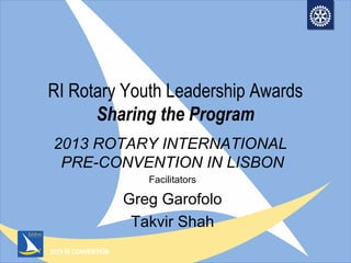 2013 RI CONVENTION
RI Rotary Youth Leadership Awards
Sharing the Program
2013 ROTARY INTERNATIONAL
PRE-CONVENTION IN LISBON
Facilitators
Greg Garofolo
Takvir Shah
 