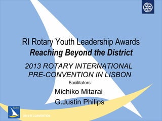 2013 RI CONVENTION
RI Rotary Youth Leadership Awards
Reaching Beyond the District
2013 ROTARY INTERNATIONAL
PRE-CONVENTION IN LISBON
Facilitators
Michiko Mitarai
G.Justin Philips
 