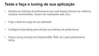 Teste e faça o tuning de sua aplicação
• Escolha as métricas de performance que você deseja otimizar (ex: latência,
usuários concorrentes, número de requisições web, etc.)
• Faça o teste de carga de sua aplicação
• Configure Autoscaling para otimizar as métricas de performance
• Faça o tuning do back end (DynamoDB, RDS, etc.) para performance
ótima;
 
