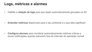 Logs, métricas e alarmes
• Habilite a rotação de logs para que sejam automaticamente gravadas no S3
• Entender métricas disponíveis para o seu ambiente e o que eles significam
• Configure alarmes para monitorar automaticamente métricas críticas e
enviar notificações quando estiverem fora do intervalo de operação normal
 