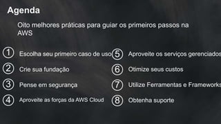 Agenda
Oito melhores práticas para guiar os primeiros passos na
AWS
Escolha seu primeiro caso de uso
Crie sua fundação
Pense em segurança
Aproveite as forças da AWS Cloud
1
2
3
4
Aproveite os serviços gerenciados5
Otimize seus custos6
Utilize Ferramentas e Frameworks7
Obtenha suporte8
 