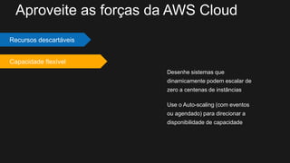 Desenhe sistemas que
dinamicamente podem escalar de
zero a centenas de instâncias
Use o Auto-scaling (com eventos
ou agendado) para direcionar a
disponibilidade de capacidade
Recursos descartáveis
Capacidade flexível
Aproveite as forças da AWS Cloud
 