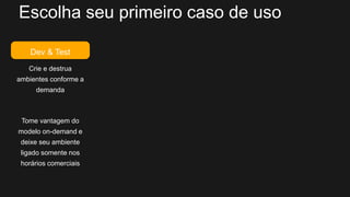 Escolha seu primeiro caso de uso
Dev & Test
Crie e destrua
ambientes conforme a
demanda
Tome vantagem do
modelo on-demand e
deixe seu ambiente
ligado somente nos
horários comerciais
 