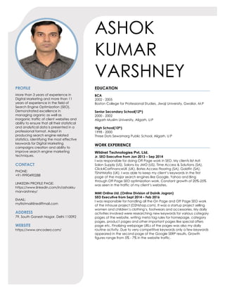 ASHOK
KUMAR
VARSHNEY
PROFILE
More than 3 years of experience in
Digital Marketing and more than 11
years of experience in the field of
Search Engine Optimization (SEO).
Demonstrated excellence in
managing organic as well as
inorganic traffic of client websites and
ability to ensure that all their statistical
and analytical data is presented in a
professional format. Adept in
producing search engine related
statistics, identifying the most effective
keywords for Digital Marketing
campaigns creation and ability to
improve search engine marketing
techniques.
CONTACT
PHONE:
+91-9990490288
LINKEDIN PROFILE PAGE:
https://www.linkedin.com/in/ashokku
marvarshney/
EMAIL:
myfirstmail@rediffmail.com
ADDRESS
79, South Ganesh Nagar, Delhi 110092
WEBSITE
https://www.ancoderz.com/
EDUCATION
BCA
2002 - 2005
Boston College for Professional Studies, Jiwaji University, Gwalior, M.P
Senior Secondary School(12th)
2000 - 2002
Aligarh Muslim University, Aligarh, U.P
High School(10th)
1998 - 2000
Three Dots Sewamarg Public School, Aligarh, U.P
WORK EXPERIENCE
Wildnet Technologies Pvt. Ltd.
Jr. SEO Executive from Jan 2013 – Sep 2014
I was responsible for doing Off Page work in SEO. My clients list Asti
Salon Supply (US), Salons by JMO (US), Time Access & Solutions (SA),
Click4CarFinanceUK (UK), Bates Access Flooring (SA), Goldfin (SA),
TShirtMafia (UK). I was able to keep my client’s keywords in the first
page of the major search engines like Google, Yahoo and Bing
through Off Page SEO optimization work. Constant growth of 20%-25%
was seen in the traffic of my client’s websites.
MMI Online Ltd. (Online Division of Dainik Jagran)
SEO Executive from Sept 2014 – Feb 2016
I was responsible for handling all the On Page and Off Page SEO work
of the inhouse project (D2Hshop.com). It was a startup project selling
women and children’s clothing’s, footwears and accessories. My daily
activities involved were researching new keywords for various category
pages of the website, writing meta tag rules for homepage, category
pages, product pages and other important pages like special offers
page etc. Finalizing webpage URLs of the pages was also my daily
routine activity. Due to very competitive keywords only a few keywords
appeared in the second page of the Google SERP results. Growth
figures range from 5% - 7% in the website traffic.
 