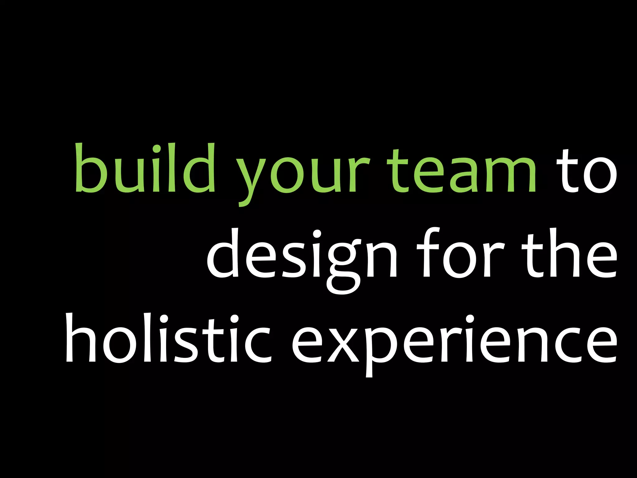 build your team to
     design for the
holistic experience
 