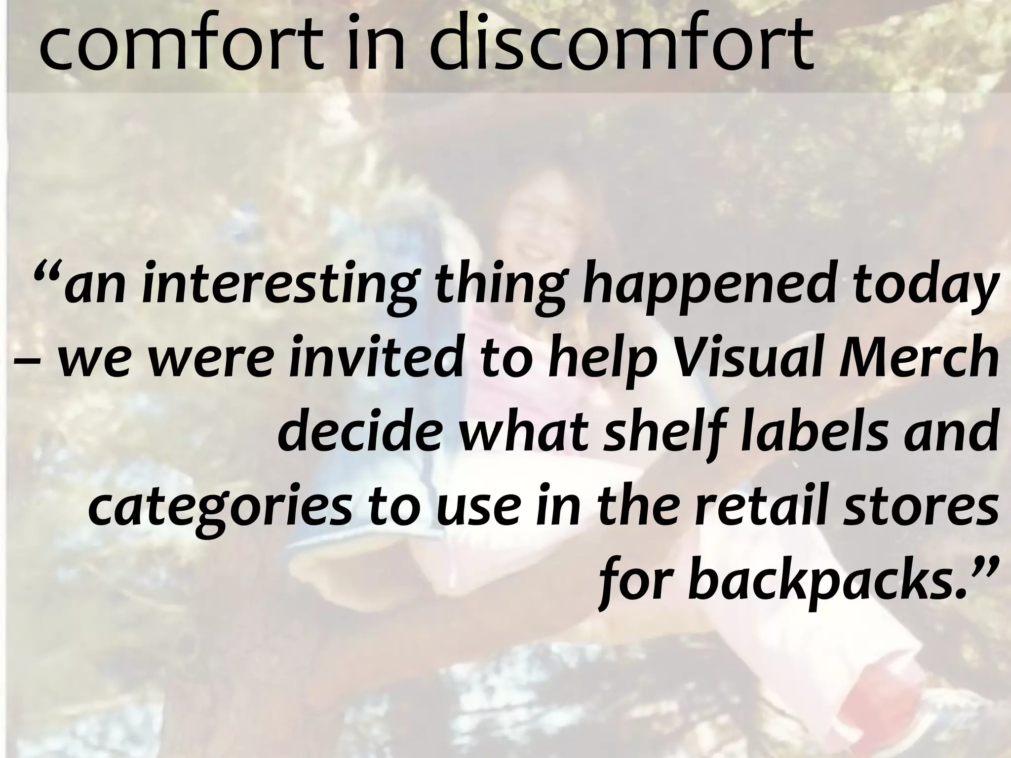 comfort in discomfort

 “an interesting thing happened today
– we were invited to help Visual Merch
          decide what shelf labels and
   categories to use in the retail stores
                        for backpacks.”
 