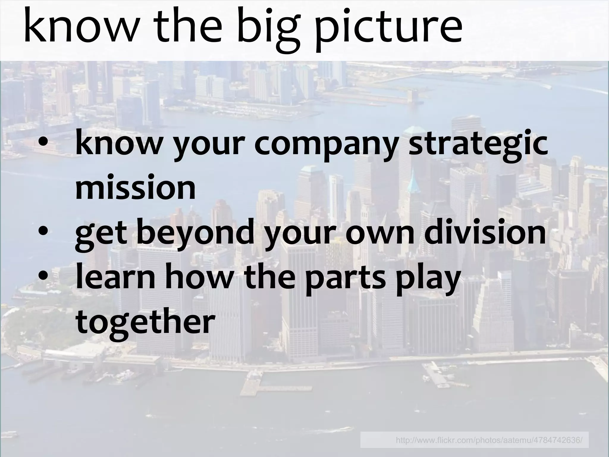 know the big picture

• know your company strategic
  mission
• get beyond your own division
• learn how the parts play
  together

                     http://www.flickr.com/photos/aatemu/4784742636/
 
