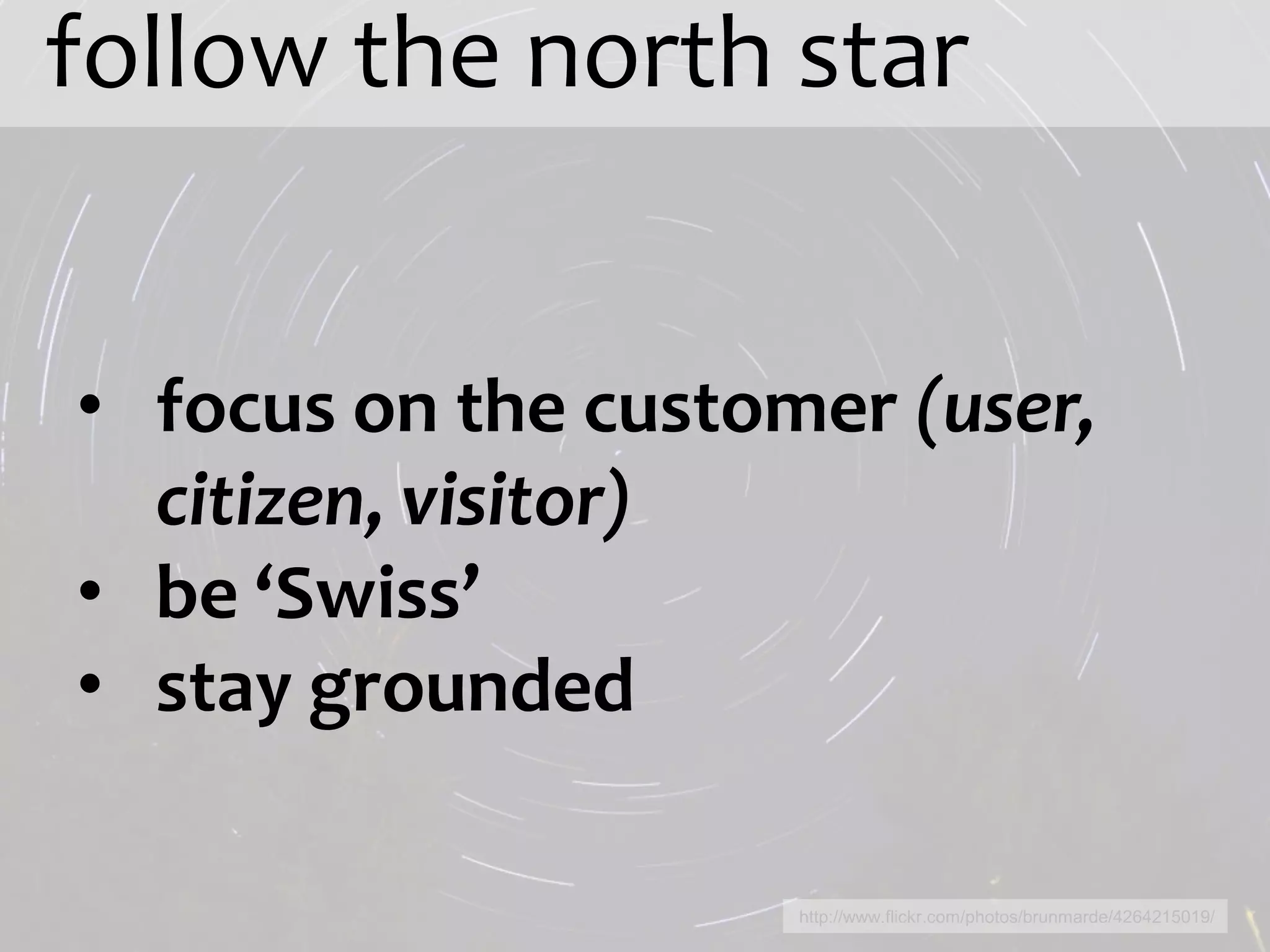 follow the north star


• focus on the customer (user,
  citizen, visitor)
• be ‘Swiss’
• stay grounded

                     http://www.flickr.com/photos/brunmarde/4264215019/
 