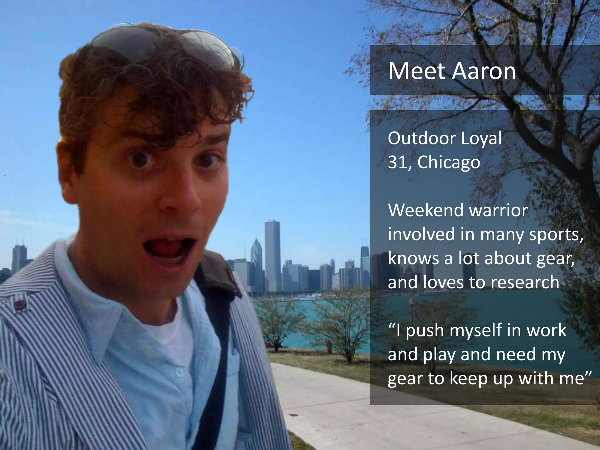 Meet Aaron

Outdoor Loyal
31, Chicago

Weekend warrior
involved in many sports,
knows a lot about gear,
and loves to research

“I push myself in work
and play and need my
gear to keep up with me”
 
