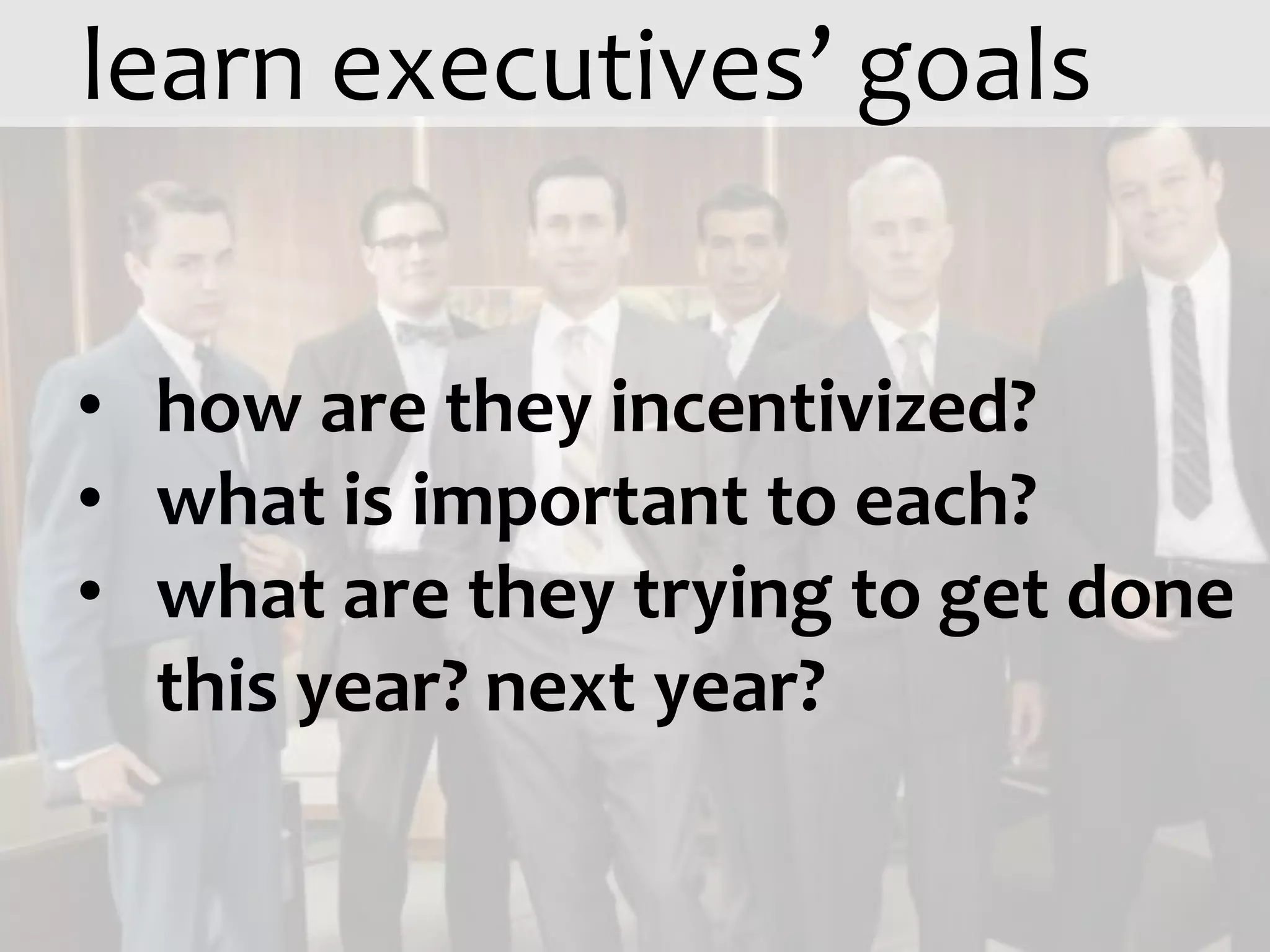 learn executives’ goals


• how are they incentivized?
• what is important to each?
• what are they trying to get done
  this year? next year?
 