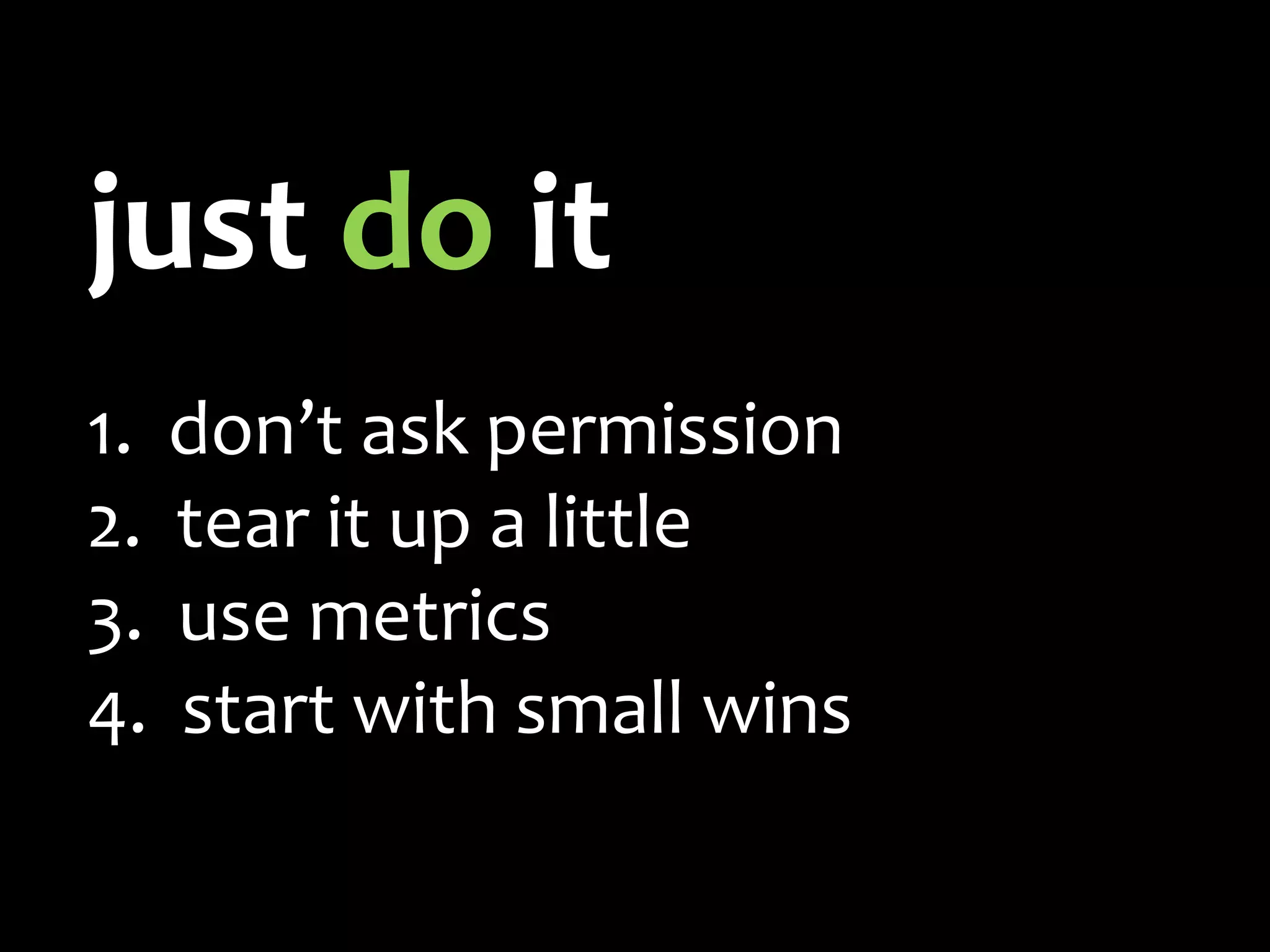 just do it
1. don’t ask permission
2. tear it up a little
3. use metrics
4. start with small wins
 