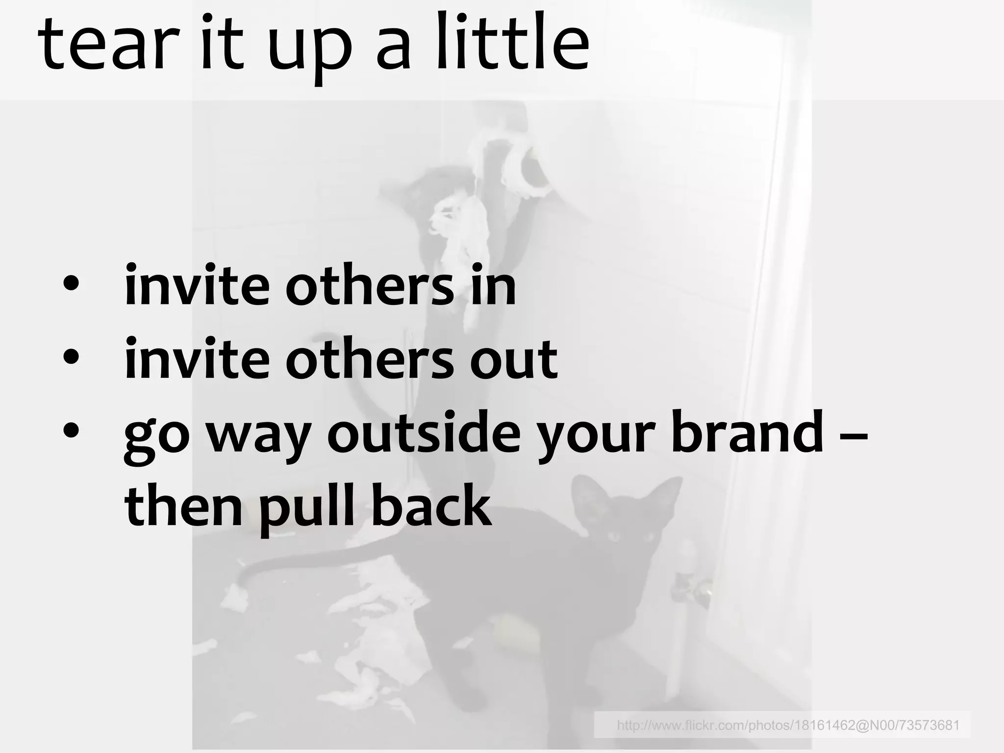 tear it up a little

• invite others in
• invite others out
• go way outside your brand –
  then pull back


                      http://www.flickr.com/photos/18161462@N00/73573681
 