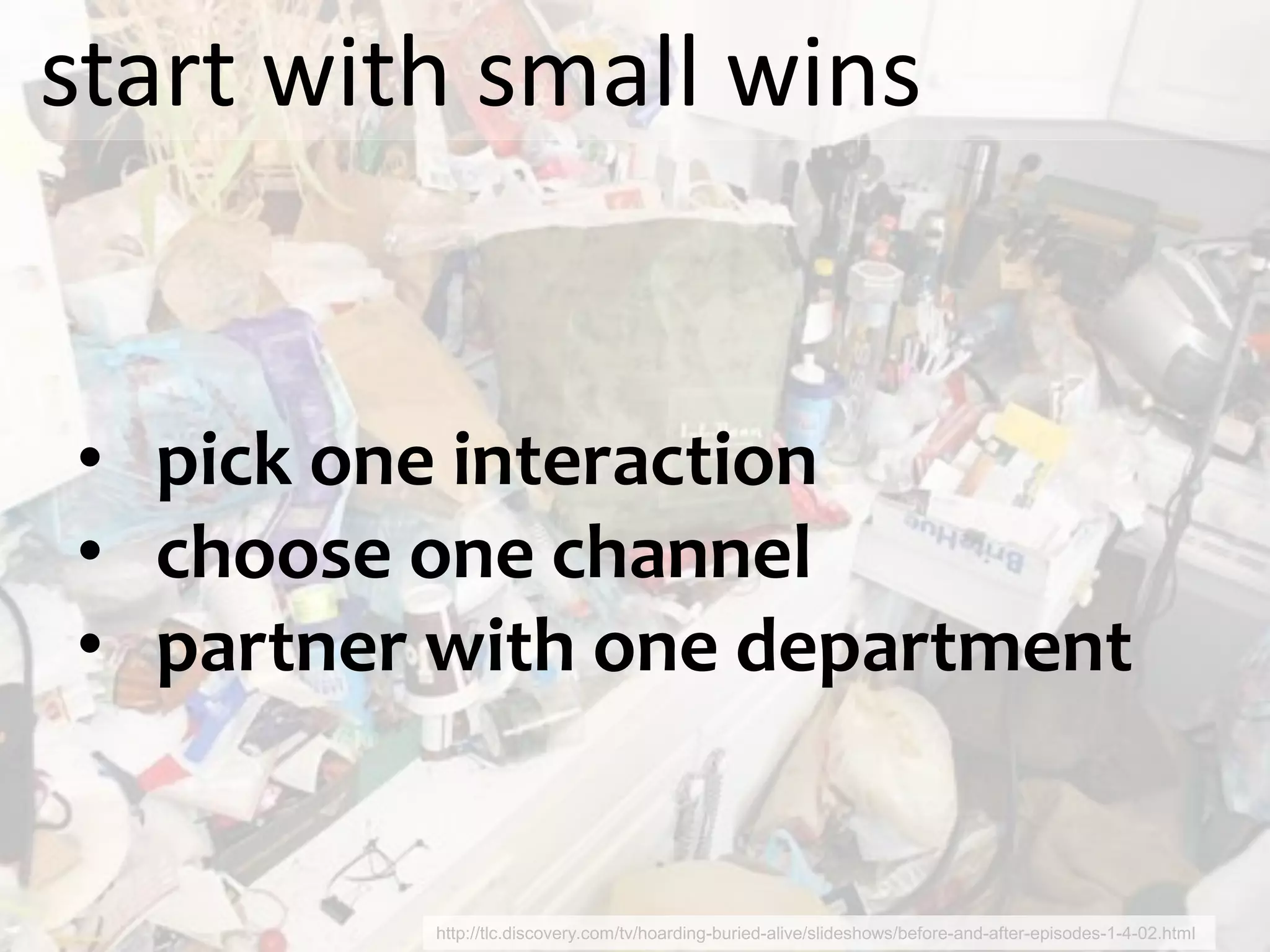 start with small wins


• pick one interaction
• choose one channel
• partner with one department


         http://tlc.discovery.com/tv/hoarding-buried-alive/slideshows/before-and-after-episodes-1-4-02.html
 