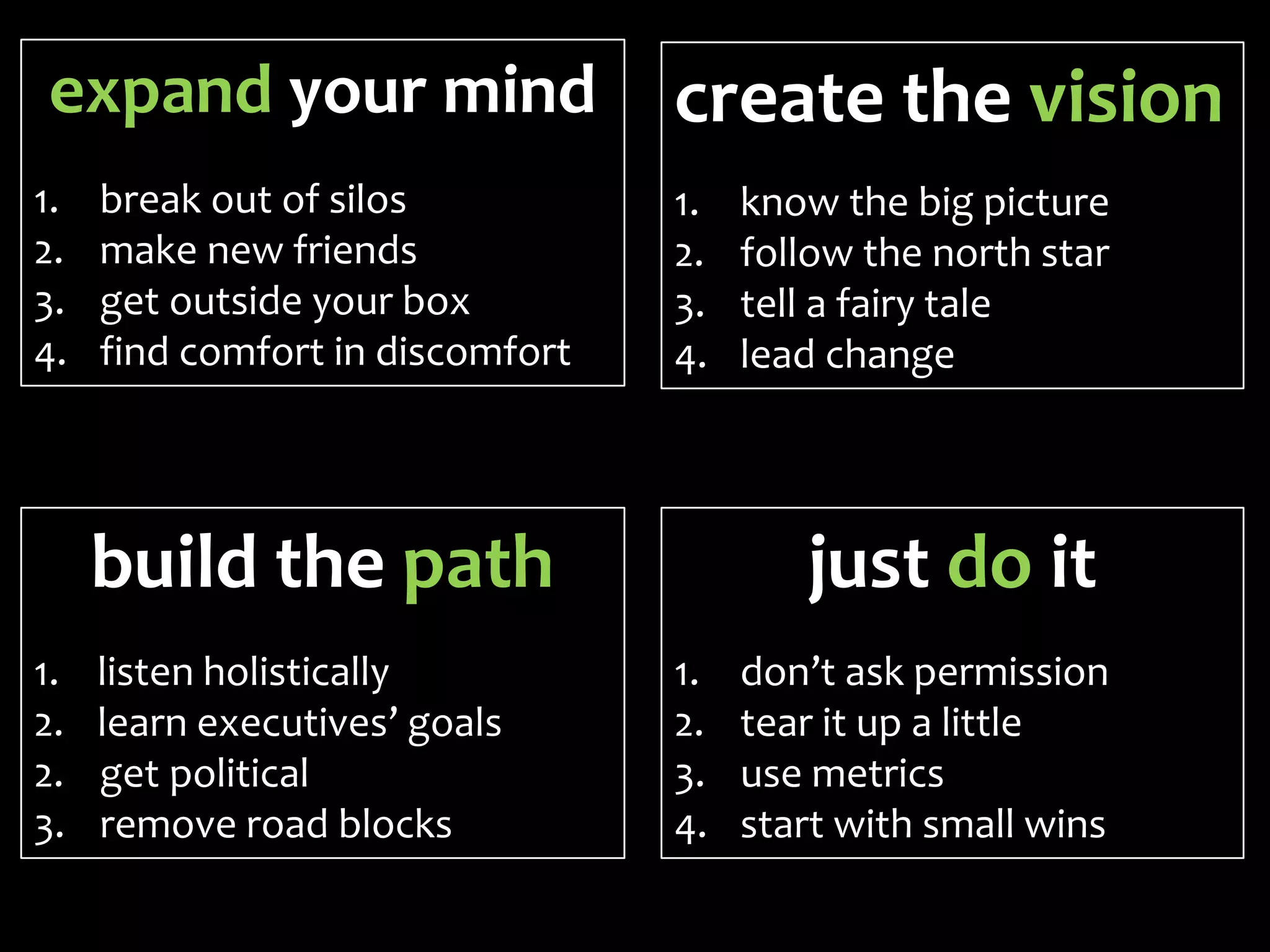 expand your mind                  create the vision
1.   break out of silos           1.   know the big picture
2.   make new friends             2.   follow the north star
3.   get outside your box         3.   tell a fairy tale
4.   find comfort in discomfort   4.   lead change




     build the path                       just do it
1.   listen holistically          1.   don’t ask permission
2.   learn executives’ goals      2.   tear it up a little
2.   get political                3.   use metrics
3.   remove road blocks           4.   start with small wins
 
