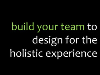 build your team to
     design for the
holistic experience
 
