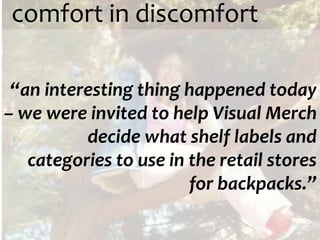 comfort in discomfort

 “an interesting thing happened today
– we were invited to help Visual Merch
          decide what shelf labels and
   categories to use in the retail stores
                        for backpacks.”
 