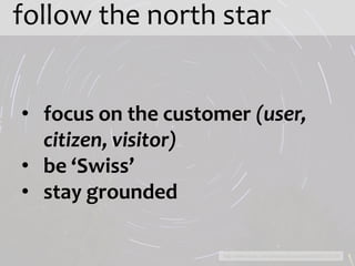 follow the north star


• focus on the customer (user,
  citizen, visitor)
• be ‘Swiss’
• stay grounded

                     http://www.flickr.com/photos/brunmarde/4264215019/
 