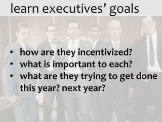 learn executives’ goals


• how are they incentivized?
• what is important to each?
• what are they trying to get done
  this year? next year?
 
