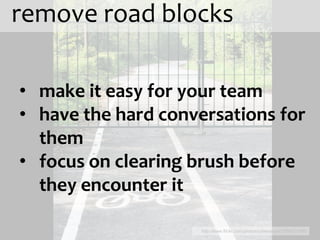 remove road blocks

• make it easy for your team
• have the hard conversations for
  them
• focus on clearing brush before
  they encounter it

                     http://www.flickr.com/photos/cyberslayer/3556721606
 